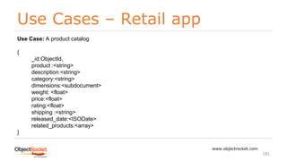 Use Cases – Retail app
www.objectrocket.com
181
Use Case: A product catalog
{
_id:ObjectId,
product :<string>
description:<string>
category:<string>
dimensions:<subdocument>
weight: <float>
price:<float>
rating:<float>
shipping :<string>
released_date:<ISODate>
related_products:<array>
}
 