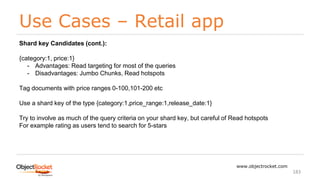 Use Cases – Retail app
www.objectrocket.com
183
Shard key Candidates (cont.):
{category:1, price:1}
- Advantages: Read targeting for most of the queries
- Disadvantages: Jumbo Chunks, Read hotspots
Tag documents with price ranges 0-100,101-200 etc
Use a shard key of the type {category:1,price_range:1,release_date:1}
Try to involve as much of the query criteria on your shard key, but careful of Read hotspots
For example rating as users tend to search for 5-stars
 