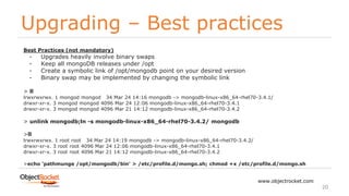 Upgrading – Best practices
www.objectrocket.com
20
Best Practices (not mandatory)
- Upgrades heavily involve binary swaps
- Keep all mongoDB releases under /opt
- Create a symbolic link of /opt/mongodb point on your desired version
- Binary swap may be implemented by changing the symbolic link
> ll
lrwxrwxrwx. 1 mongod mongod 34 Mar 24 14:16 mongodb -> mongodb-linux-x86_64-rhel70-3.4.1/
drwxr-xr-x. 3 mongod mongod 4096 Mar 24 12:06 mongodb-linux-x86_64-rhel70-3.4.1
drwxr-xr-x. 3 mongod mongod 4096 Mar 21 14:12 mongodb-linux-x86_64-rhel70-3.4.2
> unlink mongodb;ln -s mongodb-linux-x86_64-rhel70-3.4.2/ mongodb
>ll
lrwxrwxrwx. 1 root root 34 Mar 24 14:19 mongodb -> mongodb-linux-x86_64-rhel70-3.4.2/
drwxr-xr-x. 3 root root 4096 Mar 24 12:06 mongodb-linux-x86_64-rhel70-3.4.1
drwxr-xr-x. 3 root root 4096 Mar 21 14:12 mongodb-linux-x86_64-rhel70-3.4.2
>echo 'pathmunge /opt/mongodb/bin' > /etc/profile.d/mongo.sh; chmod +x /etc/profile.d/mongo.sh
 