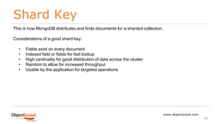 Shard Key
www.objectrocket.com
43
This is how MongoDB distributes and finds documents for a sharded collection.
Considerations of a good shard key:
• Fields exist on every document
• Indexed field or fields for fast lookup
• High cardinality for good distribution of data across the cluster
• Random to allow for increased throughput
• Usable by the application for targeted operations
 