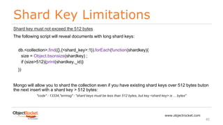 Shard Key Limitations
www.objectrocket.com
45
Shard key must not exceed the 512 bytes
The following script will reveal documents with long shard keys:
db.<collection>.find({},{<shard_key>:1}).forEach(function(shardkey){
size = Object.bsonsize(shardkey) ;
if (size>512){print(shardkey._id)}
})
Mongo will allow you to shard the collection even if you have existing shard keys over 512 bytes buton
the next insert with a shard key > 512 bytes:
"code" : 13334,"errmsg" : "shard keys must be less than 512 bytes, but key <shard key> is ... bytes"
 