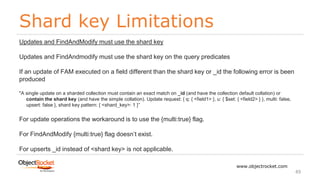 Shard key Limitations
www.objectrocket.com
49
Updates and FindAndModify must use the shard key
Updates and FindAndmodify must use the shard key on the query predicates
If an update of FAM executed on a field different than the shard key or _id the following error is been
produced
"A single update on a sharded collection must contain an exact match on _id (and have the collection default collation) or
contain the shard key (and have the simple collation). Update request: { q: { <field1> }, u: { $set: { <field2> } }, multi: false,
upsert: false }, shard key pattern: { <shard_key>: 1 }”
For update operations the workaround is to use the {multi:true} flag.
For FindAndModify {multi:true} flag doesn’t exist.
For upserts _id instead of <shard key> is not applicable.
 