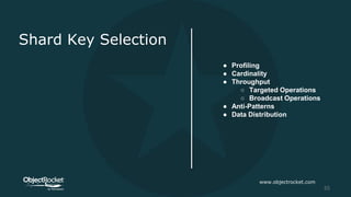 Shard Key Selection
● Profiling
● Cardinality
● Throughput
○ Targeted Operations
○ Broadcast Operations
● Anti-Patterns
● Data Distribution
www.objectrocket.com
55
 