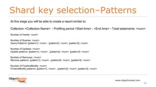 Shard key selection–Patterns
www.objectrocket.com
66
At this stage you will be able to create a report similar to:
Collection <Collection Name> - Profiling period <Start time> , <End time> - Total statements: <num>
Number of Inserts: <num>
Number of Queries: <num>
Query Patterns: {pattern1}: <num> , {pattern2}: <num>, {pattern3}: <num>
Number of Updates: <num>
Update patterns: {pattern1}: <num> , {pattern2}: <num>, {pattern3}: <num>
Number of Removes: <num>
Remove patterns: {pattern1}: <num> , {pattern2}: <num>, {pattern3}: <num>
Number of FindAndModify: <num>
FindandModify patterns: {pattern1}: <num> , {pattern2}: <num>, {pattern3}: <num>
 