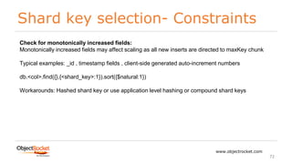 Shard key selection- Constraints
www.objectrocket.com
72
Check for monotonically increased fields:
Monotonically increased fields may affect scaling as all new inserts are directed to maxKey chunk
Typical examples: _id , timestamp fields , client-side generated auto-increment numbers
db.<col>.find({},{<shard_key>:1}).sort({$natural:1})
Workarounds: Hashed shard key or use application level hashing or compound shard keys
 
