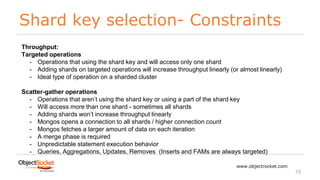 Shard key selection- Constraints
www.objectrocket.com
73
Throughput:
Targeted operations
- Operations that using the shard key and will access only one shard
- Adding shards on targeted operations will increase throughput linearly (or almost linearly)
- Ideal type of operation on a sharded cluster
Scatter-gather operations
- Operations that aren’t using the shard key or using a part of the shard key
- Will access more than one shard - sometimes all shards
- Adding shards won’t increase throughput linearly
- Mongos opens a connection to all shards / higher connection count
- Mongos fetches a larger amount of data on each iteration
- A merge phase is required
- Unpredictable statement execution behavior
- Queries, Aggregations, Updates, Removes (Inserts and FAMs are always targeted)
 