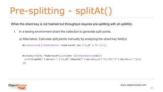 Pre-splitting - splitAt()
www.objectrocket.com
91
When the shard key is not hashed but throughput requires pre-splitting with sh.splitAt().
1. In a testing environment shard the collection to generate split points.
a) Alternative: Calculate split points manually by analyzing the shard key field(s)
db.runCommand( { shardCollection: "mydb.mycoll", key: { "u_id": 1, "c": 1 } } )
db.chunks.find({ns: "mydb.mycoll"}).sort({min: 1}).forEach(function(doc) {
print("sh.splitAt('" + doc.ns + "', { "u_id": ObjectId("" + doc.min.u_id + ""), "c": "" + doc.min.c + '" });');
});
 