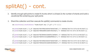 splitAt() - cont.
www.objectrocket.com
92
2. Identify enough split points to create N chunks which is at least 2x the number of shards and build a
JavaScript file containing your split points
3. Shard the collection and then execute the splitAt() commands to create chunks
db.runCommand( { shardCollection: "mydb.mycoll", key: { "u_id": 1, "c": 1 } } )
sh.splitAt('mydb.mycoll', { "u_id": ObjectId("581939bd1b0e4d73dd3d72db"), "c": ISODate("2017-01-31T12:02:45.532Z") });
sh.splitAt('mydb.mycoll', { "u_id": ObjectId("5800ed895c5a687c99c2f2ae"), "c": ISODate("2017-01-31T11:02:46.522Z") });
….
sh.splitAt('mydb.mycoll', { "u_id": ObjectId("5823859e5c5a6829cc3b09d0"), "c": ISODate("2017-01-31T13:22:48.522Z") });
sh.splitAt('mydb.mycoll', { "u_id": ObjectId("582f53315c5a68669f569c21"), "c": ISODate("2017-01-31T13:12:49.532Z") });
….
sh.splitAt('mydb.mycoll', { "u_id": ObjectId("581939bd1b0e4d73dd3d72db"), "c": ISODate("2017-01-31T17:32:41.552Z") });
sh.splitAt('mydb.mycoll', { "u_id": ObjectId("58402d255c5a68436b40602e"), "c": ISODate("2017-01-31T19:32:42.562Z") });
 