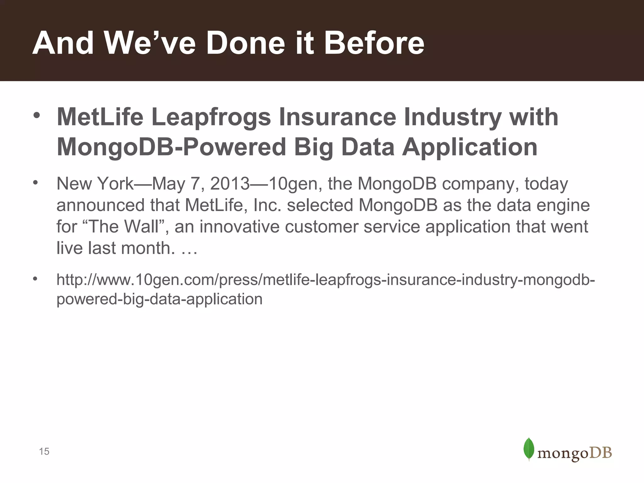 And We’ve Done it Before
• MetLife Leapfrogs Insurance Industry with
MongoDB-Powered Big Data Application
•

New York—May 7, 2013—10gen, the MongoDB company, today
announced that MetLife, Inc. selected MongoDB as the data engine
for “The Wall”, an innovative customer service application that went
live last month. …

•

http://www.10gen.com/press/metlife-leapfrogs-insurance-industry-mongodbpowered-big-data-application

15

 