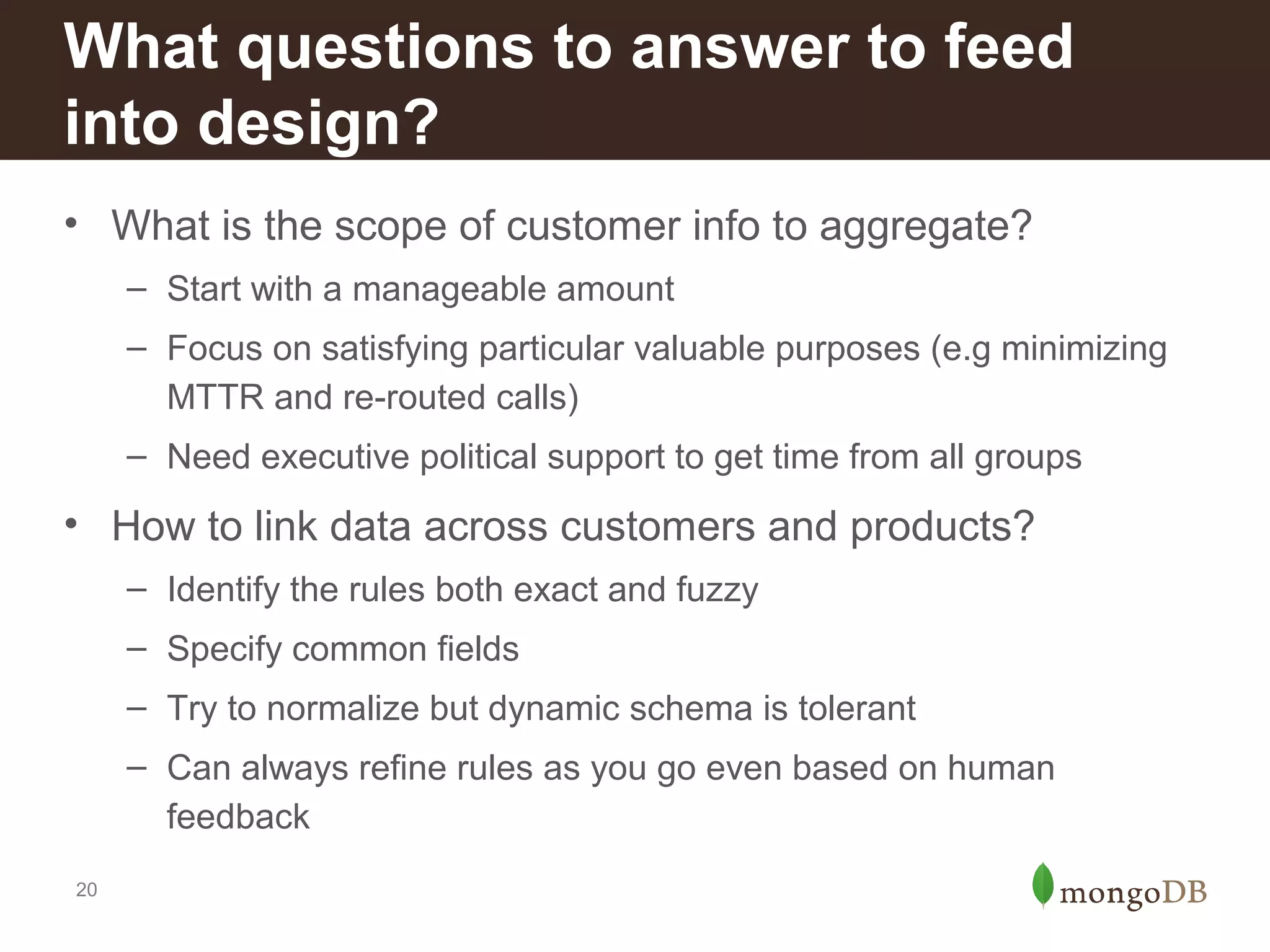 What questions to answer to feed
into design?
• What is the scope of customer info to aggregate?
– Start with a manageable amount
– Focus on satisfying particular valuable purposes (e.g minimizing
MTTR and re-routed calls)
– Need executive political support to get time from all groups

• How to link data across customers and products?
– Identify the rules both exact and fuzzy
– Specify common fields
– Try to normalize but dynamic schema is tolerant
– Can always refine rules as you go even based on human
feedback
20

 
