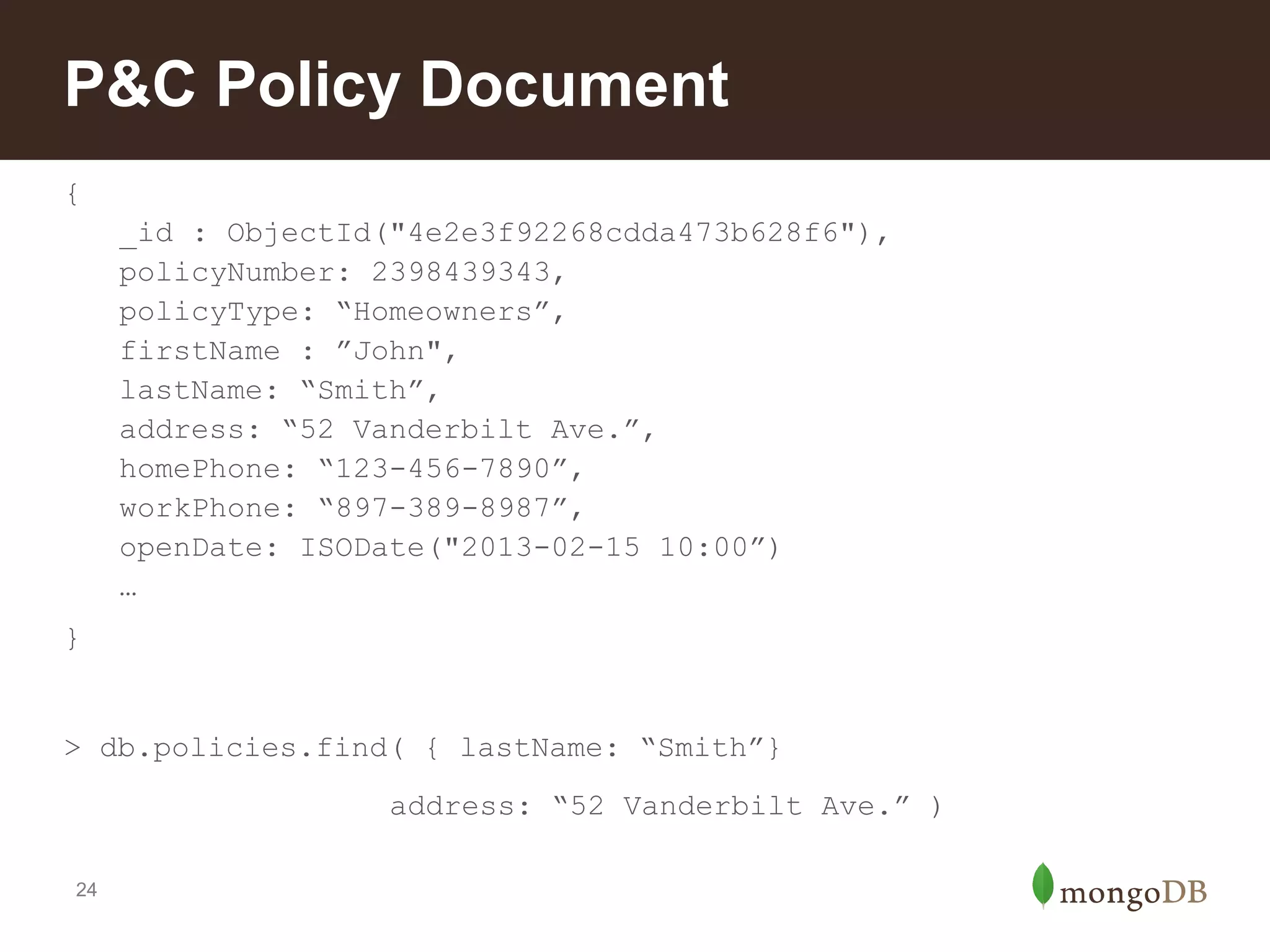 P&C Policy Document
{
_id : ObjectId("4e2e3f92268cdda473b628f6"),
policyNumber: 2398439343,
policyType: “Homeowners”,
firstName : ”John",
lastName: “Smith”,
address: “52 Vanderbilt Ave.”,
homePhone: “123-456-7890”,
workPhone: “897-389-8987”,
openDate: ISODate("2013-02-15 10:00”)
…
}

> db.policies.find( { lastName: “Smith”}
address: “52 Vanderbilt Ave.” )
24

 