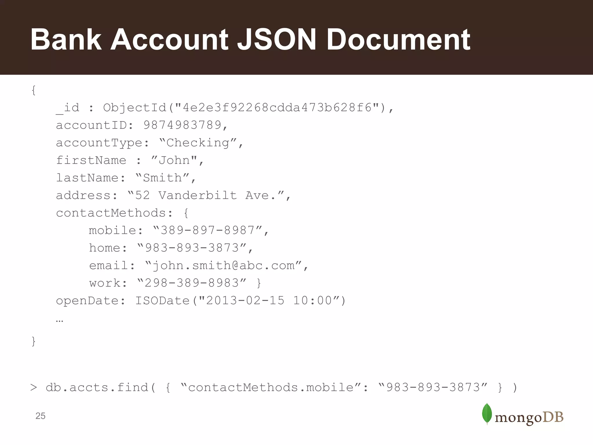 Bank Account JSON Document
{
_id : ObjectId("4e2e3f92268cdda473b628f6"),
accountID: 9874983789,
accountType: “Checking”,
firstName : ”John",
lastName: “Smith”,
address: “52 Vanderbilt Ave.”,
contactMethods: {
mobile: “389-897-8987”,
home: “983-893-3873”,
email: “john.smith@abc.com”,
work: “298-389-8983” }
openDate: ISODate("2013-02-15 10:00”)
…
}
> db.accts.find( { “contactMethods.mobile”: “983-893-3873” } )
25

 