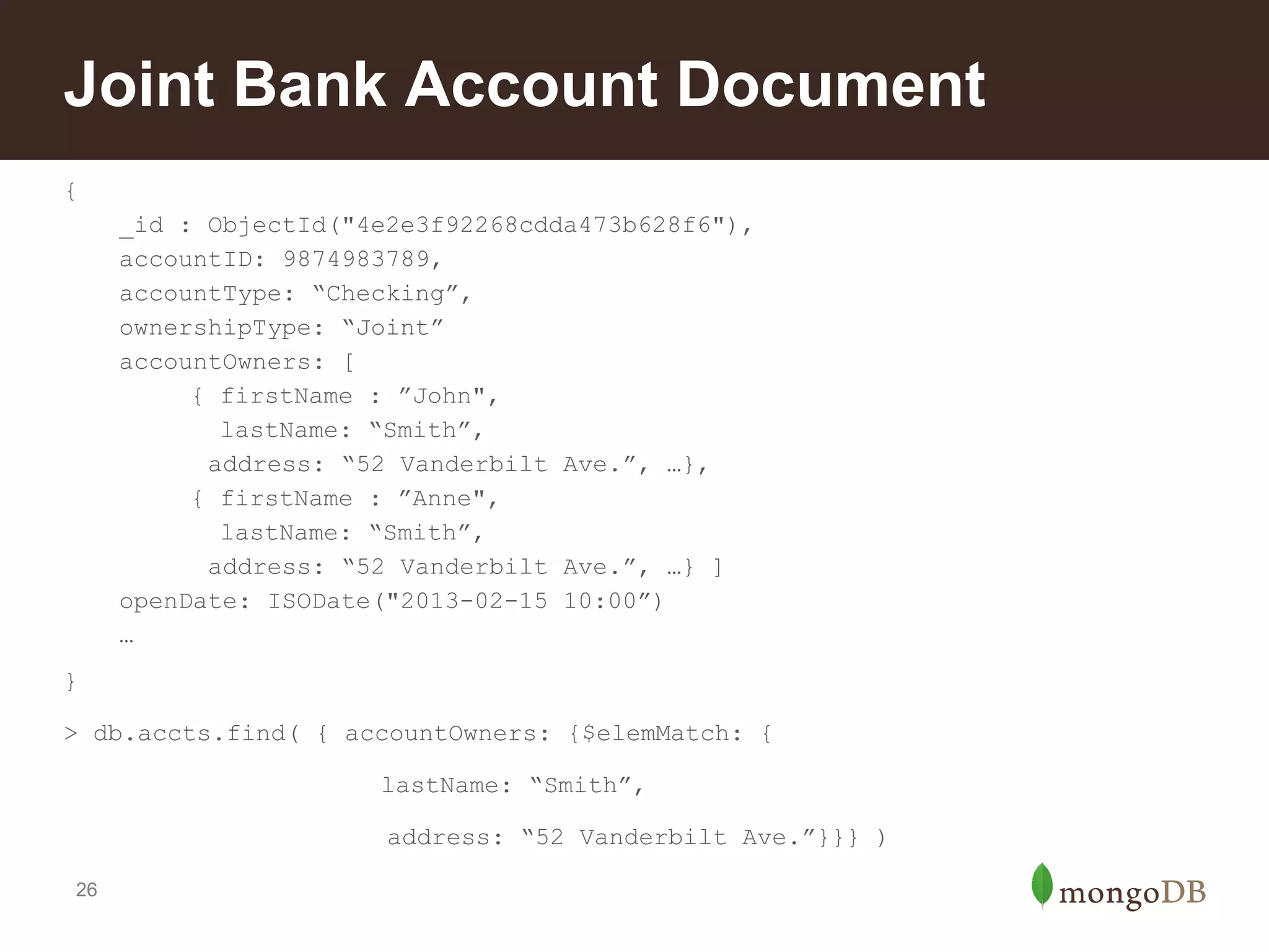 Joint Bank Account Document
{
_id : ObjectId("4e2e3f92268cdda473b628f6"),
accountID: 9874983789,
accountType: “Checking”,
ownershipType: “Joint”
accountOwners: [
{ firstName : ”John",
lastName: “Smith”,
address: “52 Vanderbilt Ave.”, …},
{ firstName : ”Anne",
lastName: “Smith”,
address: “52 Vanderbilt Ave.”, …} ]
openDate: ISODate("2013-02-15 10:00”)
…
}
> db.accts.find( { accountOwners: {$elemMatch: {
lastName: “Smith”,
address: “52 Vanderbilt Ave.”}}} )
26

 