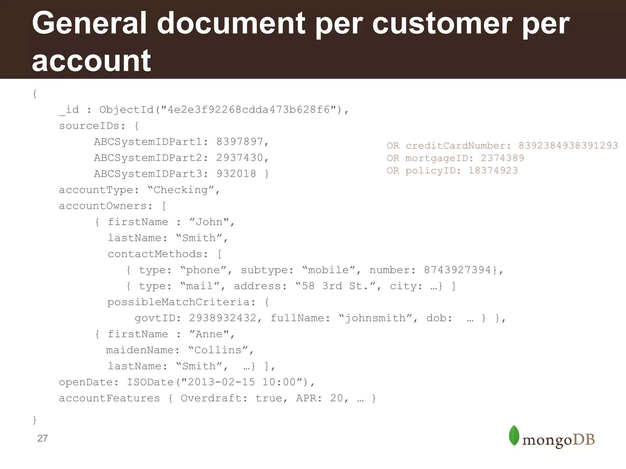 General document per customer per
account
{
_id : ObjectId("4e2e3f92268cdda473b628f6"),
sourceIDs: {
ABCSystemIDPart1: 8397897,
OR creditCardNumber: 8392384938391293
ABCSystemIDPart2: 2937430,
OR mortgageID: 2374389
OR policyID: 18374923
ABCSystemIDPart3: 932018 }
accountType: “Checking”,
accountOwners: [
{ firstName : ”John",
lastName: “Smith”,
contactMethods: [
{ type: “phone”, subtype: “mobile”, number: 8743927394},
{ type: “mail”, address: “58 3rd St.”, city: …} ]
possibleMatchCriteria: {
govtID: 2938932432, fullName: “johnsmith”, dob: … } },
{ firstName : ”Anne",
maidenName: “Collins”,
lastName: “Smith”, …} ],
openDate: ISODate("2013-02-15 10:00”),
accountFeatures { Overdraft: true, APR: 20, … }
}
27

 