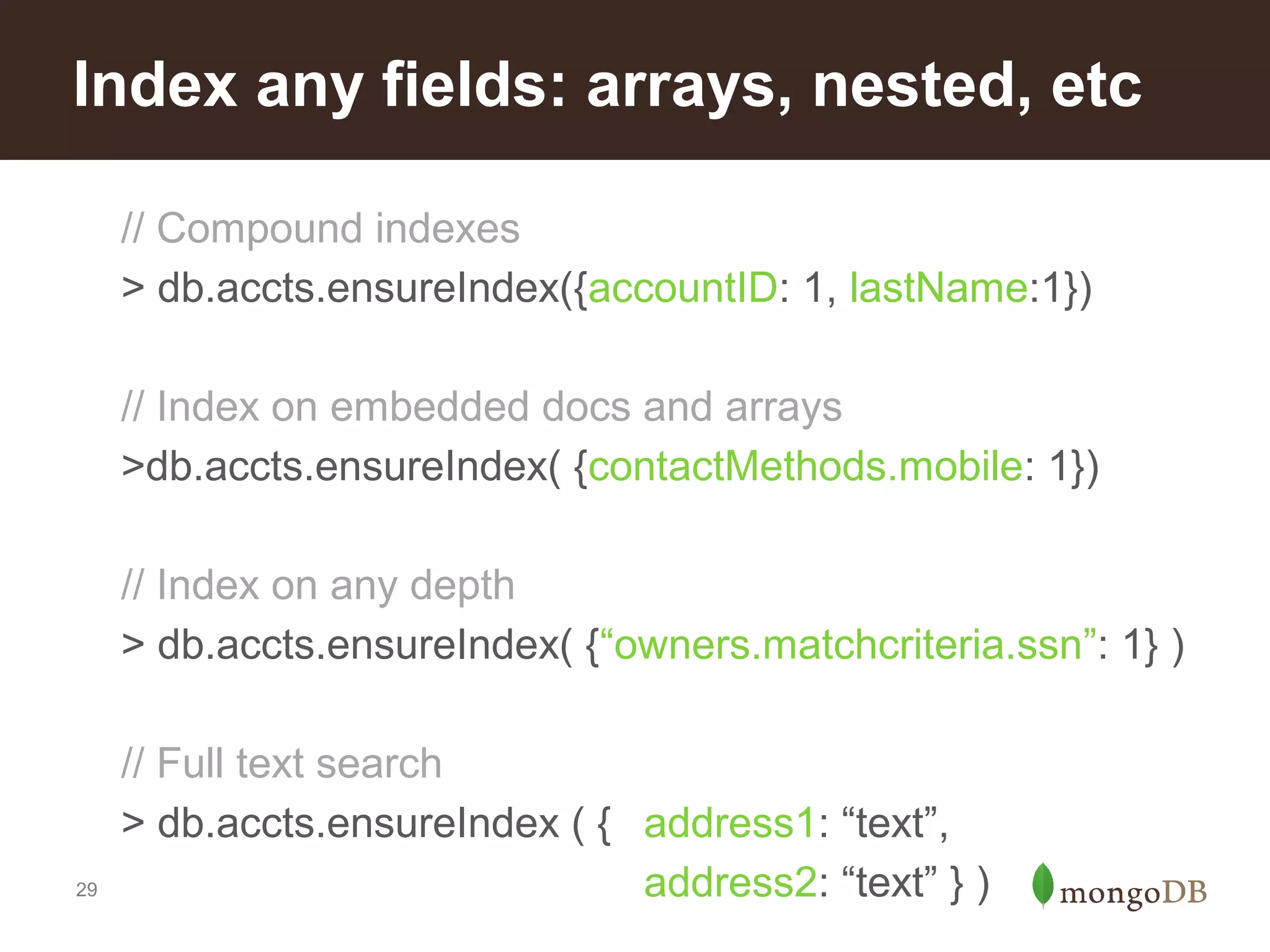 Index any fields: arrays, nested, etc
// Compound indexes
> db.accts.ensureIndex({accountID: 1, lastName:1})
// Index on embedded docs and arrays
>db.accts.ensureIndex( {contactMethods.mobile: 1})
// Index on any depth
> db.accts.ensureIndex( {“owners.matchcriteria.ssn”: 1} )

29

// Full text search
> db.accts.ensureIndex ( { address1: “text”,
address2: “text” } )

 