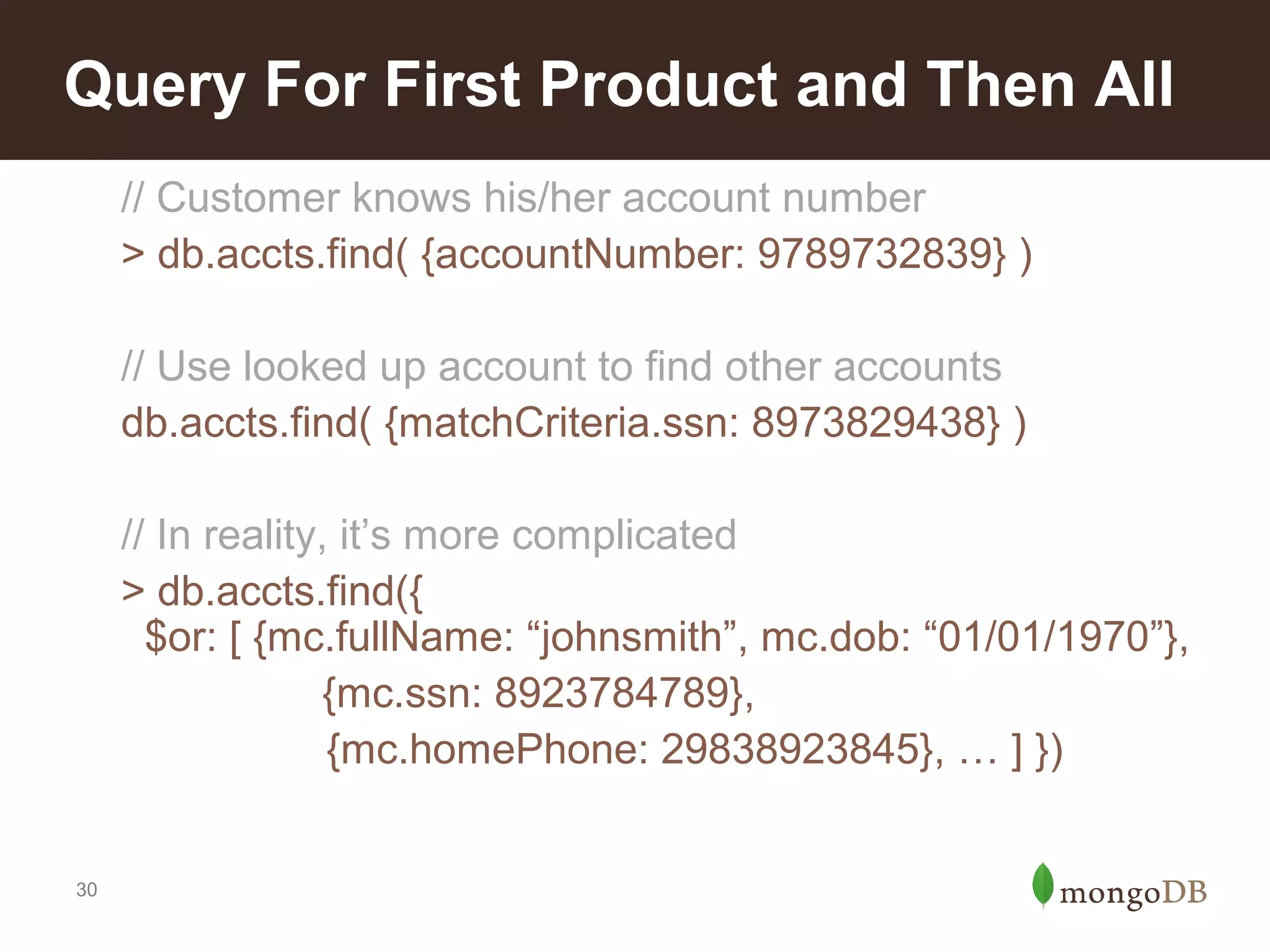 Query For First Product and Then All
// Customer knows his/her account number
> db.accts.find( {accountNumber: 9789732839} )
// Use looked up account to find other accounts
db.accts.find( {matchCriteria.ssn: 8973829438} )
// In reality, it’s more complicated
> db.accts.find({
$or: [ {mc.fullName: “johnsmith”, mc.dob: “01/01/1970”},
{mc.ssn: 8923784789},
{mc.homePhone: 29838923845}, … ] })

30

 