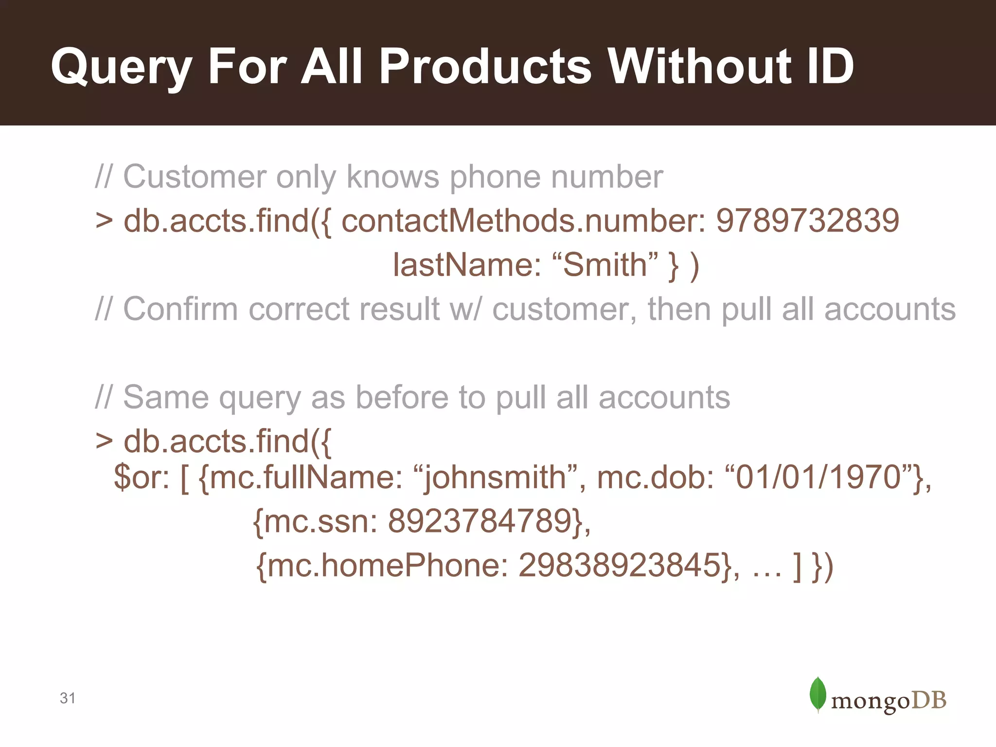 Query For All Products Without ID
// Customer only knows phone number
> db.accts.find({ contactMethods.number: 9789732839
lastName: “Smith” } )
// Confirm correct result w/ customer, then pull all accounts
// Same query as before to pull all accounts
> db.accts.find({
$or: [ {mc.fullName: “johnsmith”, mc.dob: “01/01/1970”},
{mc.ssn: 8923784789},
{mc.homePhone: 29838923845}, … ] })

31

 