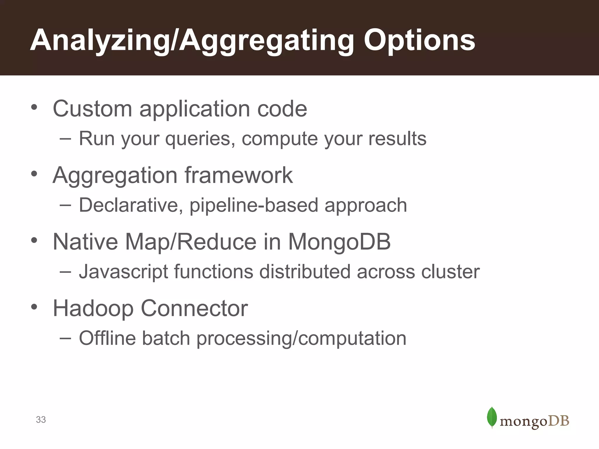 Analyzing/Aggregating Options
• Custom application code
– Run your queries, compute your results

• Aggregation framework
– Declarative, pipeline-based approach

• Native Map/Reduce in MongoDB
– Javascript functions distributed across cluster

• Hadoop Connector
– Offline batch processing/computation

33

 