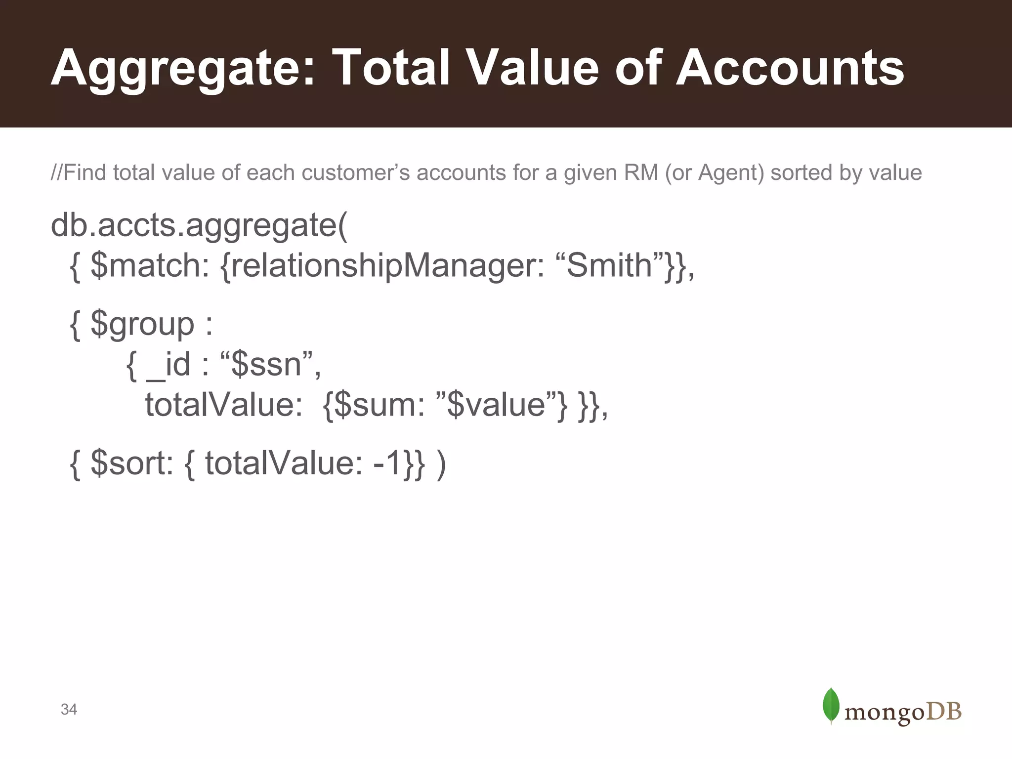 Aggregate: Total Value of Accounts
//Find total value of each customer’s accounts for a given RM (or Agent) sorted by value

db.accts.aggregate(
{ $match: {relationshipManager: “Smith”}},
{ $group :
{ _id : “$ssn”,
totalValue: {$sum: ”$value”} }},
{ $sort: { totalValue: -1}} )

34

 