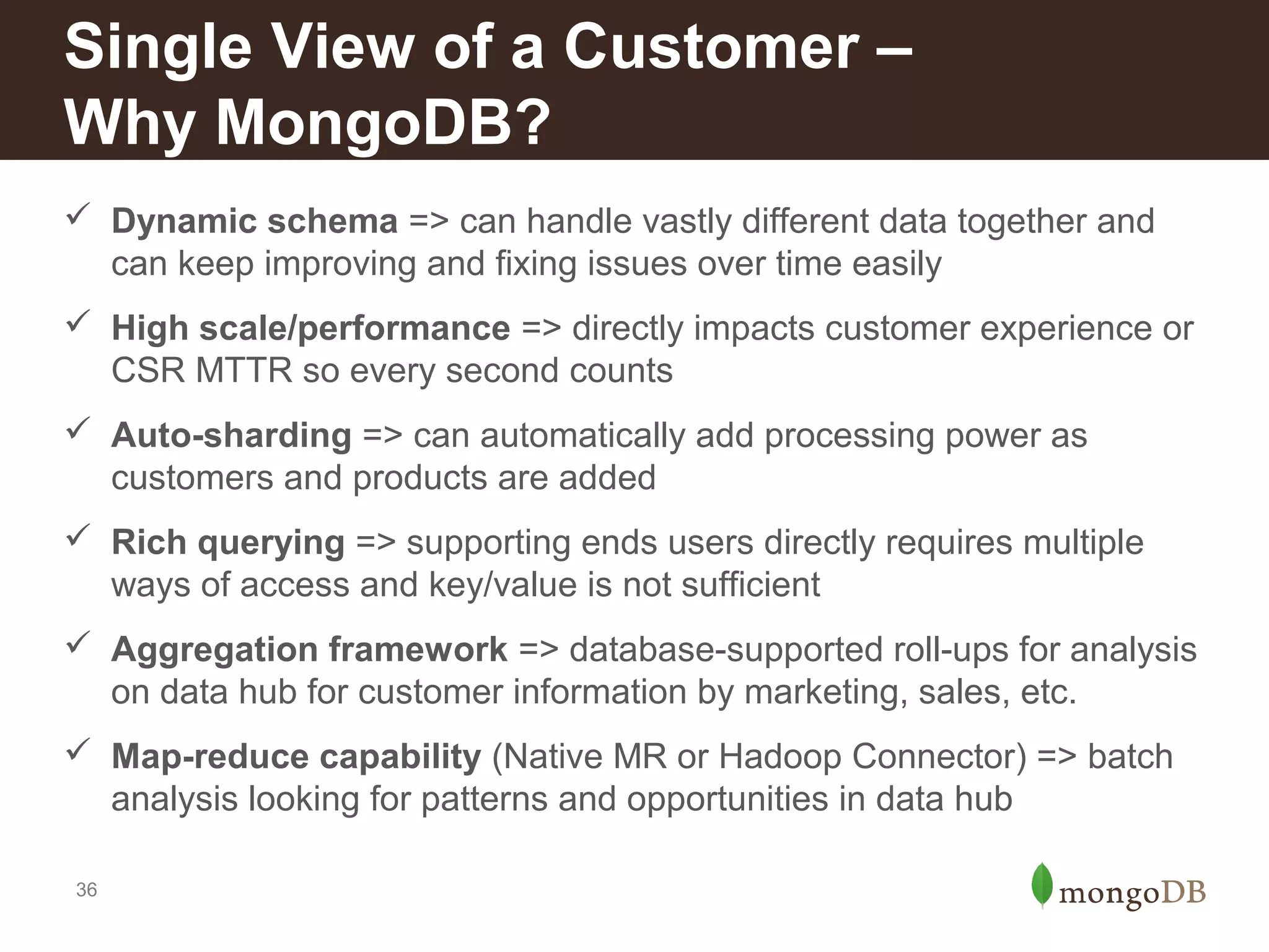 Single View of a Customer –
Why MongoDB?
 Dynamic schema => can handle vastly different data together and
can keep improving and fixing issues over time easily
 High scale/performance => directly impacts customer experience or
CSR MTTR so every second counts
 Auto-sharding => can automatically add processing power as
customers and products are added
 Rich querying => supporting ends users directly requires multiple
ways of access and key/value is not sufficient
 Aggregation framework => database-supported roll-ups for analysis
on data hub for customer information by marketing, sales, etc.
 Map-reduce capability (Native MR or Hadoop Connector) => batch
analysis looking for patterns and opportunities in data hub
36

 