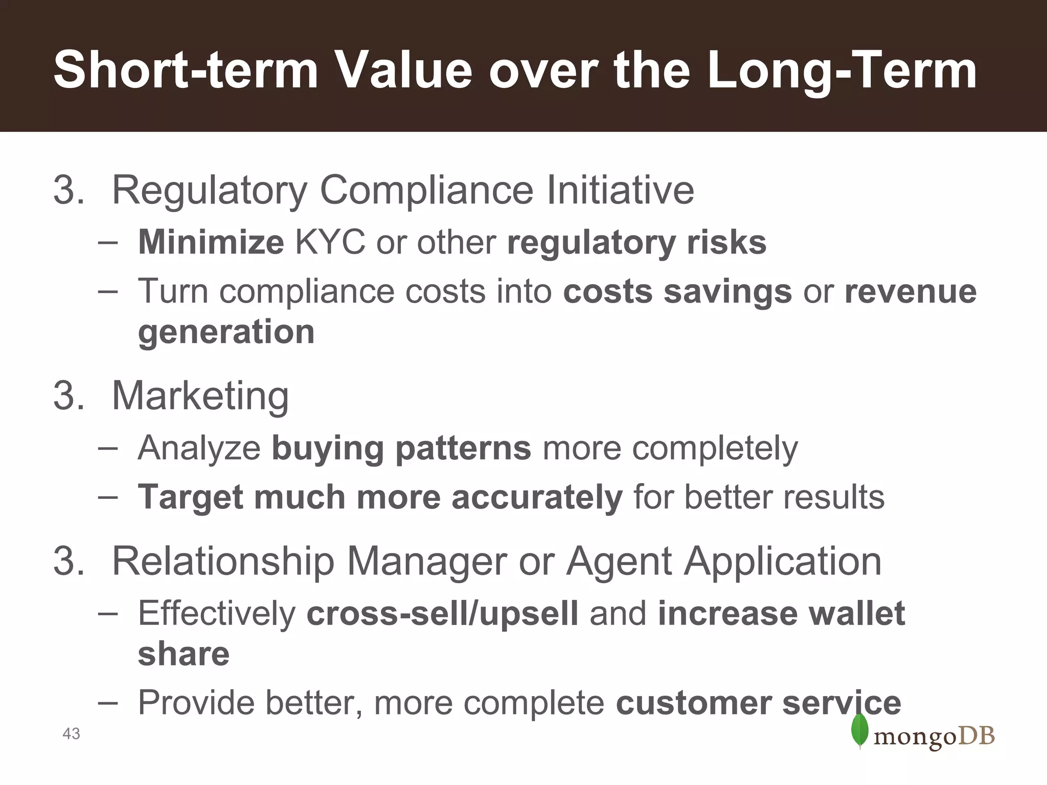 Short-term Value over the Long-Term
3. Regulatory Compliance Initiative
– Minimize KYC or other regulatory risks
– Turn compliance costs into costs savings or revenue
generation

3. Marketing
– Analyze buying patterns more completely
– Target much more accurately for better results

3. Relationship Manager or Agent Application
– Effectively cross-sell/upsell and increase wallet
share
– Provide better, more complete customer service
43

 