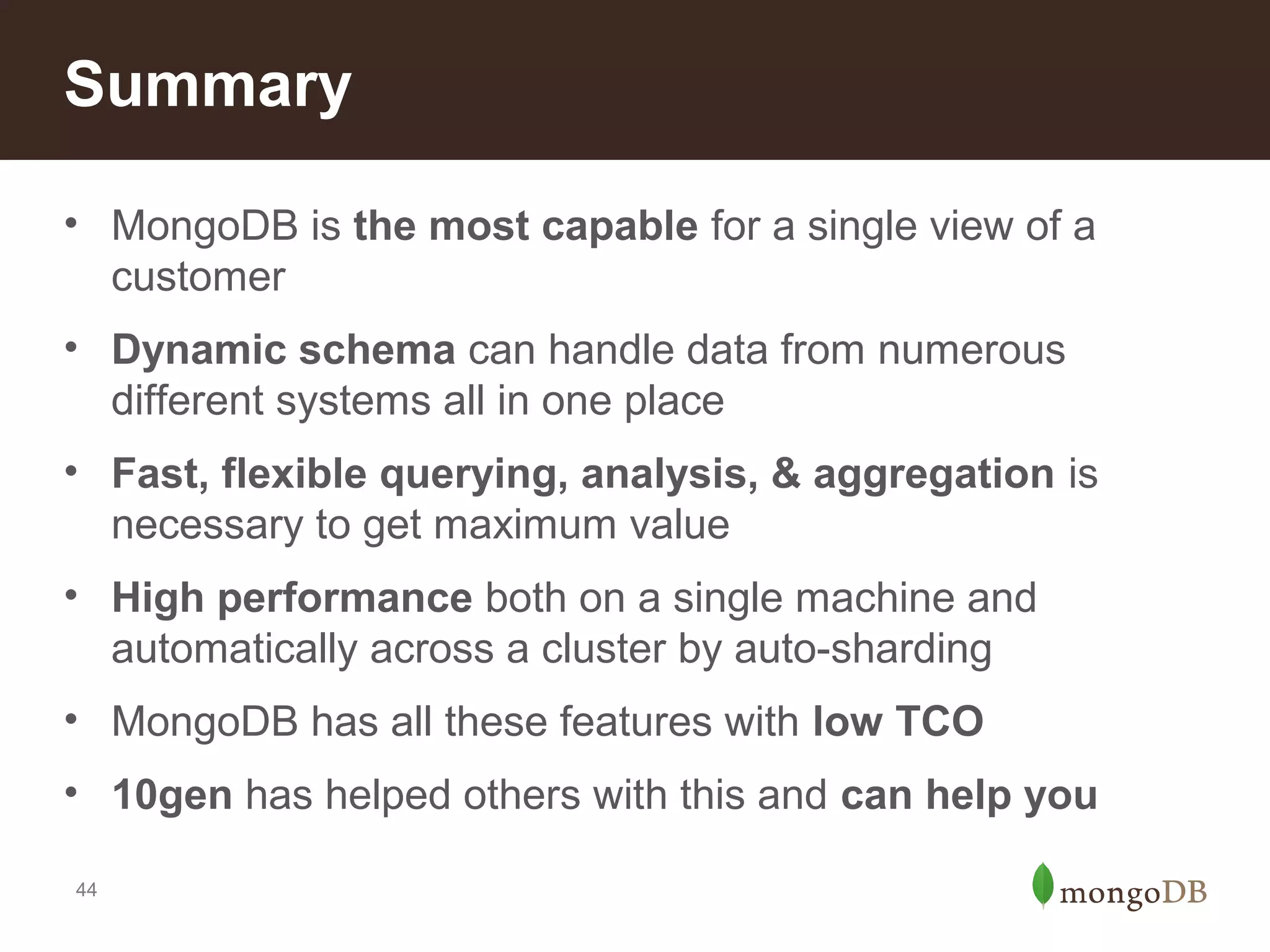 Summary
• MongoDB is the most capable for a single view of a
customer
• Dynamic schema can handle data from numerous
different systems all in one place
• Fast, flexible querying, analysis, & aggregation is
necessary to get maximum value
• High performance both on a single machine and
automatically across a cluster by auto-sharding
• MongoDB has all these features with low TCO
• 10gen has helped others with this and can help you
44

 
