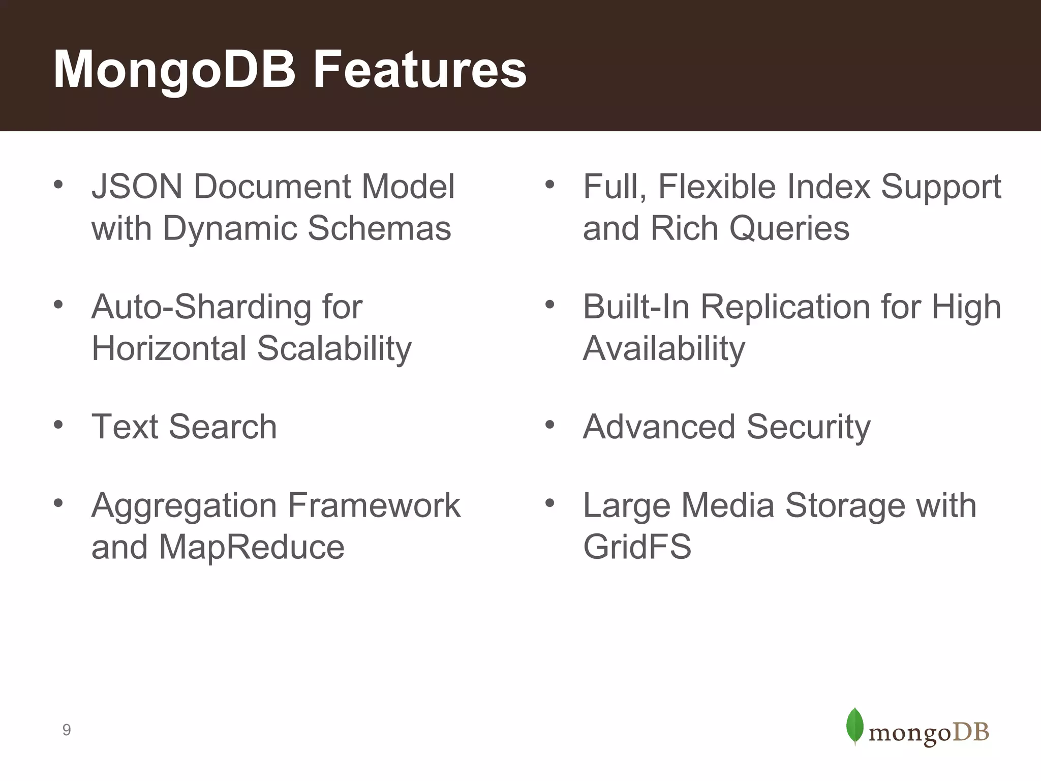 MongoDB Features
• JSON Document Model
with Dynamic Schemas

• Full, Flexible Index Support
and Rich Queries

• Auto-Sharding for
Horizontal Scalability

• Built-In Replication for High
Availability

• Text Search

• Advanced Security

• Aggregation Framework
and MapReduce

• Large Media Storage with
GridFS

9

 