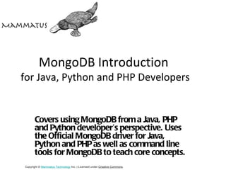 MongoDB Introduction
for Java, Python and PHP Developers


       Covers using MongoDB from a Java, PHP
       and Python developer’s perspective. Uses
       the Official MongoDB driver for Java,
       Python and PHP as well as command line
       tools for MongoDB to teach core concepts.
Copyright © Mammatus Technology Inc. | Licensed under Creative Commons.
 