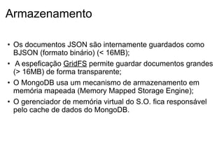 Armazenamento

• Os documentos JSON são internamente guardados como
  BJSON (formato binário) (< 16MB);
• A espeficação GridFS permite guardar documentos grandes
  (> 16MB) de forma transparente;
• O MongoDB usa um mecanismo de armazenamento em
  memória mapeada (Memory Mapped Storage Engine);
• O gerenciador de memória virtual do S.O. fica responsável
  pelo cache de dados do MongoDB.
 