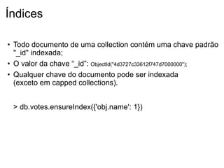Índices

• Todo documento de uma collection contém uma chave padrão
  "_id" indexada;
• O valor da chave “_id”: ObjectId("4d3727c33612f747d7000000");
• Qualquer chave do documento pode ser indexada
  (exceto em capped collections).


 > db.votes.ensureIndex({'obj.name': 1})
 