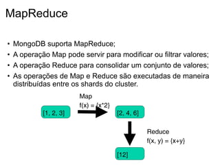 MapReduce

•   MongoDB suporta MapReduce;
•   A operação Map pode servir para modificar ou filtrar valores;
•   A operação Reduce para consolidar um conjunto de valores;
•   As operações de Map e Reduce são executadas de maneira
    distribuídas entre os shards do cluster.
                         Map
                         f(x) = {x*2}
             [1, 2, 3]                  [2, 4, 6]

                                                    Reduce
                                                    f(x, y) = {x+y}

                                        [12]
 