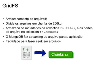 GridFS

• Armazenamento de arquivos;
• Divide os arquivos em chunks de 256kb;
• Armazena os metadados na collection fs.files, e as partes
  do arquivo na collection fs.chunks;
• O MongoDB faz streaming do arquivo para a aplicação;
• Facilidade para fazer seek em arquivos.
 