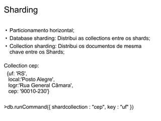 Sharding

• Particionamento horizontal;
• Database sharding: Distribui as collections entre os shards;
• Collection sharding: Distribui os documentos de mesma
  chave entre os Shards;

Collection cep:
 {uf: 'RS',
  local:'Posto Alegre',
  logr:'Rua General Câmara',
  cep: '90010-230'}

>db.runCommand({ shardcollection : "cep", key : "uf" })
 