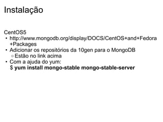 Instalação

CentOS5
• http://www.mongodb.org/display/DOCS/CentOS+and+Fedora
  +Packages
• Adicionar os repositórios da 10gen para o MongoDB
  o Estão no link acima
• Com a ajuda do yum:
  $ yum install mongo-stable mongo-stable-server
 