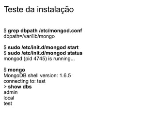 Teste da instalação

$ grep dbpath /etc/mongod.conf
dbpath=/var/lib/mongo

$ sudo /etc/init.d/mongod start
$ sudo /etc/init.d/mongod status
mongod (pid 4745) is running...

$ mongo
MongoDB shell version: 1.6.5
connecting to: test
> show dbs
admin
local
test
 