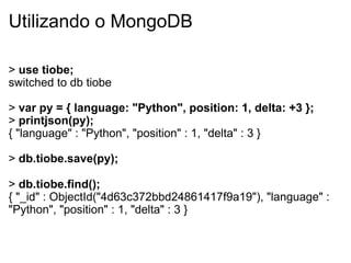 Utilizando o MongoDB

> use tiobe;
switched to db tiobe

> var py = { language: "Python", position: 1, delta: +3 };
> printjson(py);
{ "language" : "Python", "position" : 1, "delta" : 3 }

> db.tiobe.save(py);

> db.tiobe.find();
{ "_id" : ObjectId("4d63c372bbd24861417f9a19"), "language" :
"Python", "position" : 1, "delta" : 3 }
 
