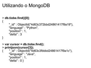 Utilizando o MongoDB

> db.tiobe.find()[0];
{
     "_id" : ObjectId("4d63c372bbd24861417f9a19"),
     "language" : "Python",
     "position" : 1,
     "delta" : 3
}

> var cursor = db.tiobe.find();
> printjson(cursor[3]);
{    "_id" : ObjectId("4d63c3fbbbd24861417f9a1c"),
     "language" : "Java",
     "position" : 1,
     "delta" : 0 }
 
