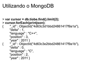 Utilizando o MongoDB

> var cursor = db.tiobe.find().limit(2);
> cursor.forEach(printjson);
{    "_id" : ObjectId("4d63c3d1bbd24861417f9a1a"),
     "delta" : 1,
     "language" : "C++",
     "position" : 3,
     "year" : 2011 }
{    "_id" : ObjectId("4d63c3e2bbd24861417f9a1b"),
     "delta" : 0,
     "language" : "C",
     "position" : 2,
     "year" : 2011 }
 