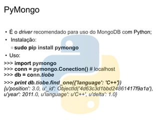 PyMongo

 • É o driver recomendado para uso do MongoDB com Python;
 • Instalação:
   o sudo pip install pymongo

 • Uso:
>>> import pymongo
>>> conn = pymongo.Conection() # localhost
>>> db = conn.tiobe
>>> print db.tiobe.find_one({'language': 'C++'})
{u'position': 3.0, u'_id': ObjectId('4d63c3d1bbd24861417f9a1a'),
u'year': 2011.0, u'language': u'C++', u'delta': 1.0}
 