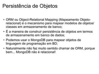 Persistência de Objetos

• ORM ou Object-Relational Mapping (Mapeamento Objeto-
  relacional) é o mecanismo para mapear modelos de objetos/
  classes em armazenamento de banco;
• É a maneira de construir persistência de objetos em termos
  de armazenamento em banco de dados;
• Podemos usar o MongoDB para mapear objetos de
  linguagem de programação em BD;
• Naturalmente não faz muito sentido chamar de ORM, porque
  bem... MongoDB não é relacional!
 