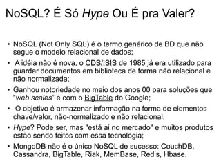 NoSQL? É Só Hype Ou É pra Valer?

• NoSQL (Not Only SQL) é o termo genérico de BD que não
  segue o modelo relacional de dados;
• A idéia não é nova, o CDS/ISIS de 1985 já era utilizado para
  guardar documentos em biblioteca de forma não relacional e
  não normalizada;
• Ganhou notoriedade no meio dos anos 00 para soluções que
  “web scales” e com o BigTable do Google;
• O objetivo é armazenar informação na forma de elementos
  chave/valor, não-normalizado e não relacional;
• Hype? Pode ser, mas "está ai no mercado" e muitos produtos
  estão sendo feitos com essa tecnologia;
• MongoDB não é o único NoSQL de sucesso: CouchDB,
  Cassandra, BigTable, Riak, MemBase, Redis, Hbase.
 