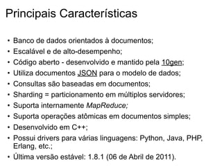 Principais Características

• Banco de dados orientados à documentos;
• Escalável e de alto-desempenho;
• Código aberto - desenvolvido e mantido pela 10gen;
• Utiliza documentos JSON para o modelo de dados;
• Consultas são baseadas em documentos;
• Sharding = particionamento em múltiplos servidores;
• Suporta internamente MapReduce;
• Suporta operações atômicas em documentos simples;
• Desenvolvido em C++;
• Possui drivers para várias linguagens: Python, Java, PHP,
  Erlang, etc.;
• Última versão estável: 1.8.1 (06 de Abril de 2011).
 