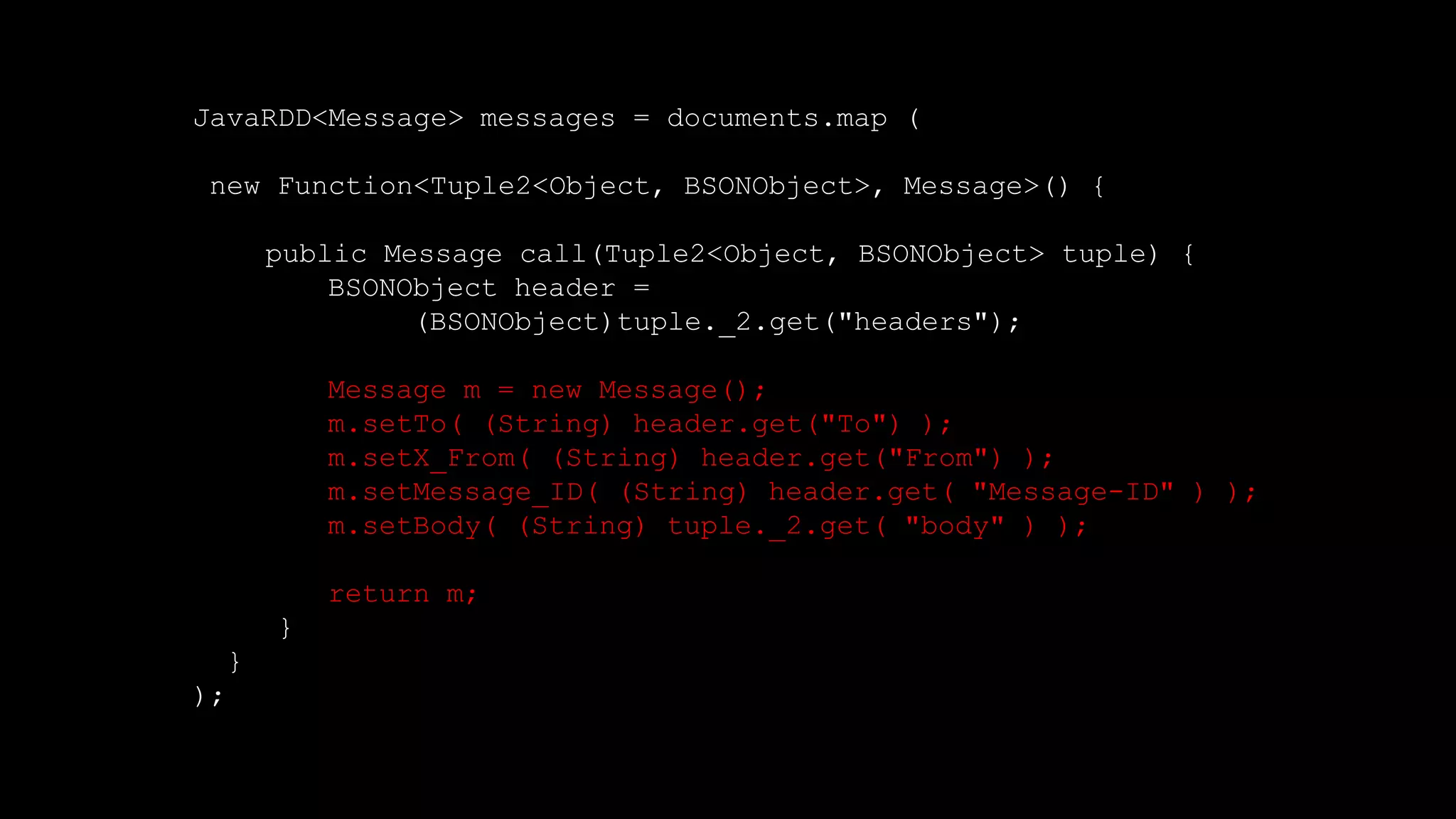 JavaRDD<Message> messages = documents.map (
new Function<Tuple2<Object, BSONObject>, Message>() {
public Message call(Tuple2<Object, BSONObject> tuple) {
BSONObject header =
(BSONObject)tuple._2.get("headers");
Message m = new Message();
m.setTo( (String) header.get("To") );
m.setX_From( (String) header.get("From") );
m.setMessage_ID( (String) header.get( "Message-ID" ) );
m.setBody( (String) tuple._2.get( "body" ) );
return m;
}
}
);
 