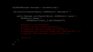 JavaRDD<Message> messages = documents.map (
new Function<Tuple2<Object, BSONObject>, Message>() {
public Message call(Tuple2<Object, BSONObject> tuple) {
BSONObject header =
(BSONObject)tuple._2.get("headers");
Message m = new Message();
m.setTo( (String) header.get("To") );
m.setX_From( (String) header.get("From") );
m.setMessage_ID( (String) header.get( "Message-ID" ) );
m.setBody( (String) tuple._2.get( "body" ) );
return m;
}
}
);
 