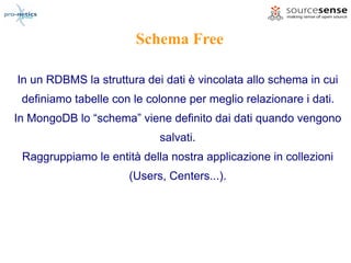 Schema Free

In un RDBMS la struttura dei dati è vincolata allo schema in cui
 definiamo tabelle con le colonne per meglio relazionare i dati.
In MongoDB lo “schema” viene definito dai dati quando vengono
                            salvati.
 Raggruppiamo le entità della nostra applicazione in collezioni
                      (Users, Centers...).
 