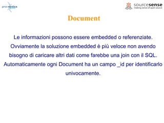 Document

   Le informazioni possono essere embedded o referenziate.
  Ovviamente la soluzione embedded è più veloce non avendo
  bisogno di caricare altri dati come farebbe una join con il SQL.
Automaticamente ogni Document ha un campo _id per identificarlo
                          univocamente.
 
