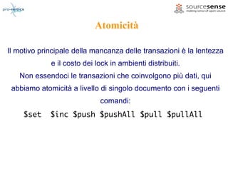 Atomicità

Il motivo principale della mancanza delle transazioni è la lentezza
             e il costo dei lock in ambienti distribuiti.
   Non essendoci le transazioni che coinvolgono più dati, qui
 abbiamo atomicità a livello di singolo documento con i seguenti
                             comandi:
     $set    $inc $push $pushAll $pull $pullAll
 