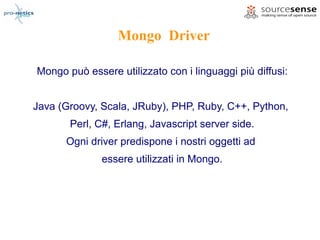 Mongo Driver

Mongo può essere utilizzato con i linguaggi più diffusi:


Java (Groovy, Scala, JRuby), PHP, Ruby, C++, Python,
       Perl, C#, Erlang, Javascript server side.
      Ogni driver predispone i nostri oggetti ad
              essere utilizzati in Mongo.
 