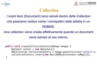 Collection
  I nostri item (Document) sono salvati dentro delle Collection
  che possiamo vedere come i corrispettivi delle tabelle in un
                             RDBMS.
Una collection viene creata effettivamente quando un document
                  viene salvato al suo interno.

 public void createCollectionCenters(Mongo mongo) {
      NoCenter center = new NoCenter();
      DBCollection collectionCenters = mongo.getCollection("centers");
      collectionCenters.insert(new BasicDBObject(center.toMap()));
  }
 