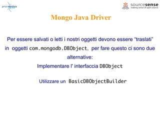 Mongo Java Driver

Per essere salvati o letti i nostri oggetti devono essere “traslati”
in oggetti com.mongodb.DBObject, per fare questo ci sono due
                           alternative:
             Implementare l' interfaccia DBObject

              Utilizzare un BasicDBObjectBuilder
 